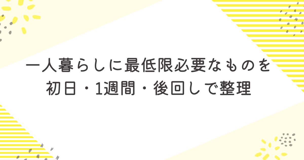 一人暮らしに最低限必要なものを初日・1週間・後回しで整理