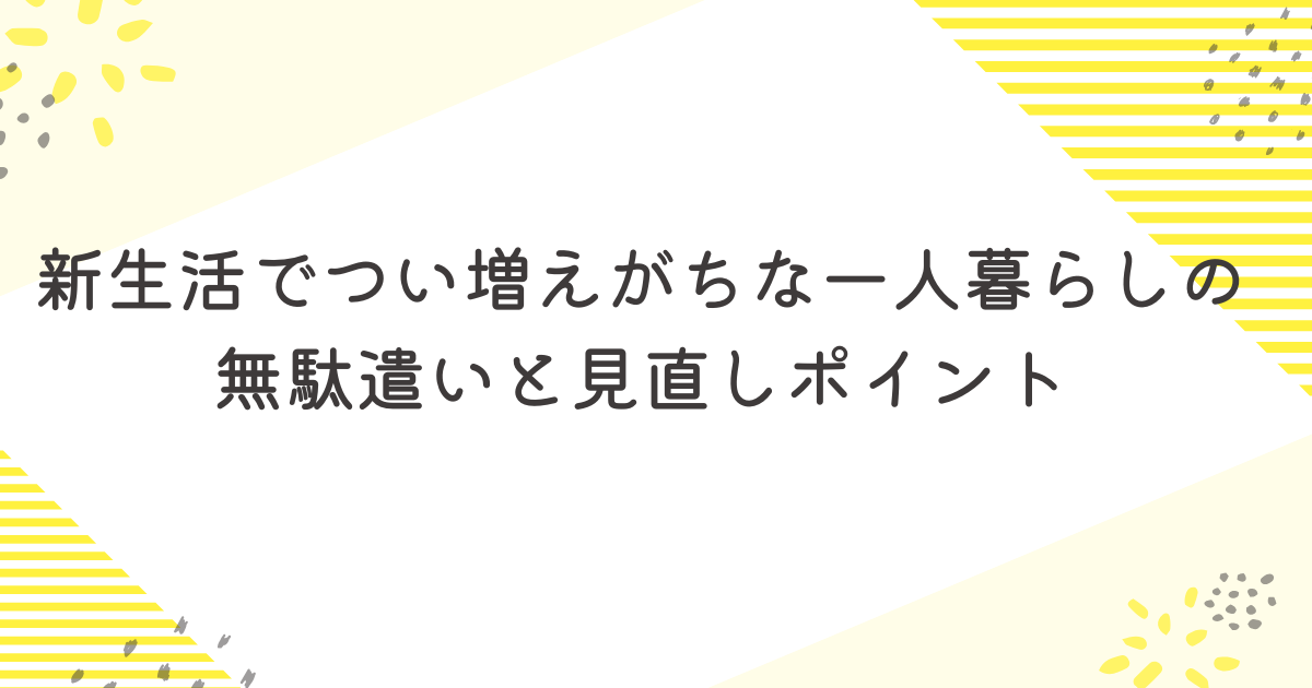 新生活でつい増えがちな一人暮らしの無駄遣いと見直しポイント